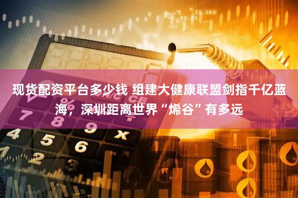 现货配资平台多少钱 组建大健康联盟剑指千亿蓝海，深圳距离世界“烯谷”有多远