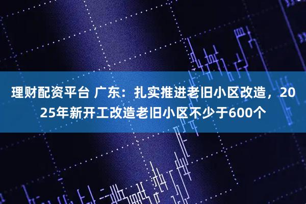 理财配资平台 广东：扎实推进老旧小区改造，2025年新开工改造老旧小区不少于600个