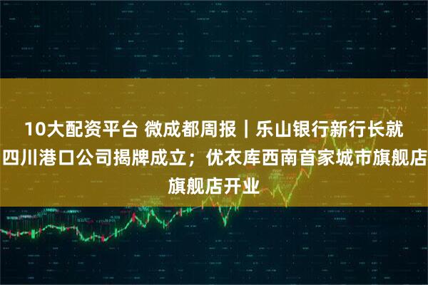 10大配资平台 微成都周报｜乐山银行新行长就任；四川港口公司揭牌成立；优衣库西南首家城市旗舰店开业