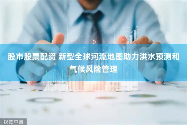 股市股票配资 新型全球河流地图助力洪水预测和气候风险管理