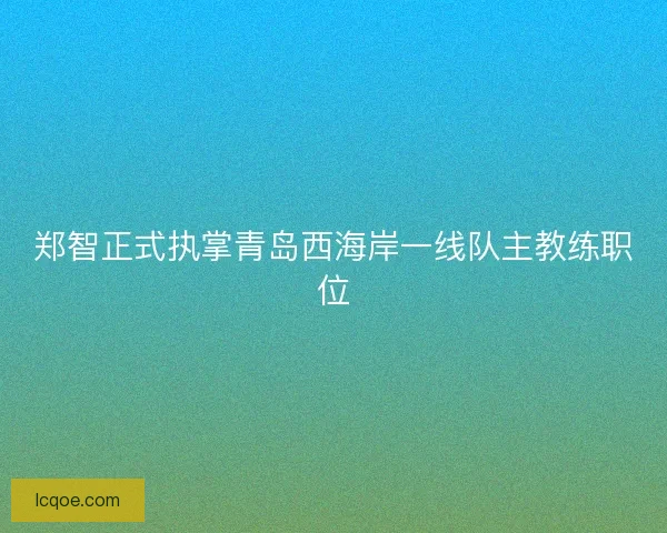 郑智正式执掌青岛西海岸一线队主教练职位