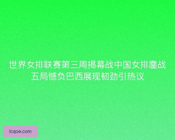 世界女排联赛第三周揭幕战中国女排鏖战五局憾负巴西展现韧劲引热议